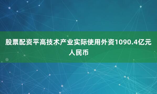 股票配资平高技术产业实际使用外资1090.4亿元人民币