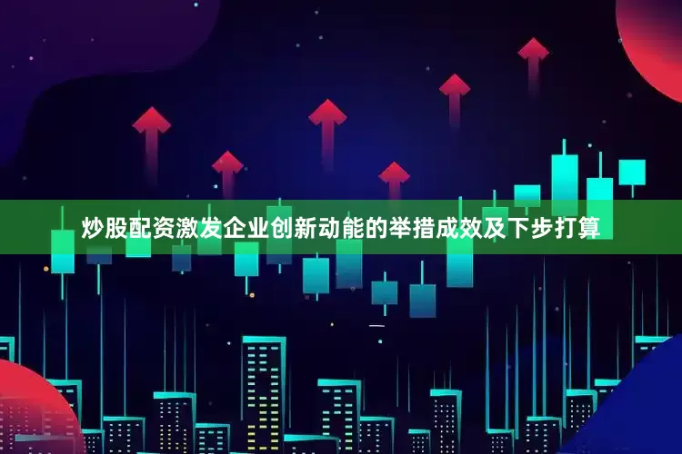 炒股配资激发企业创新动能的举措成效及下步打算