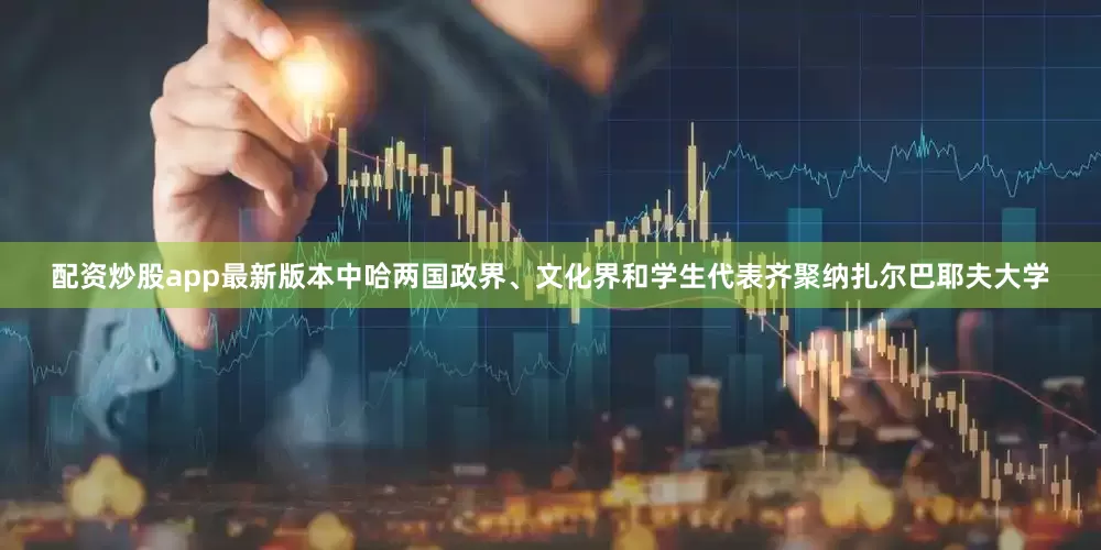 配资炒股app最新版本中哈两国政界、文化界和学生代表齐聚纳扎尔巴耶夫大学