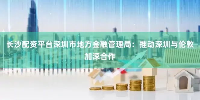 长沙配资平台深圳市地方金融管理局：推动深圳与伦敦加深合作