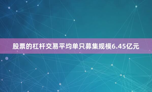 股票的杠杆交易平均单只募集规模6.45亿元