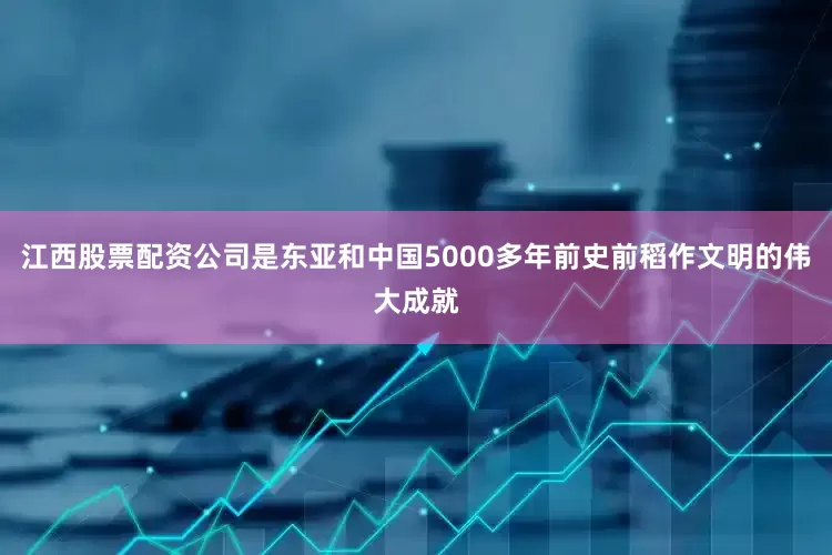 江西股票配资公司是东亚和中国5000多年前史前稻作文明的伟大成就