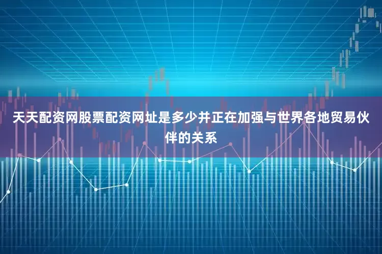天天配资网股票配资网址是多少并正在加强与世界各地贸易伙伴的关系