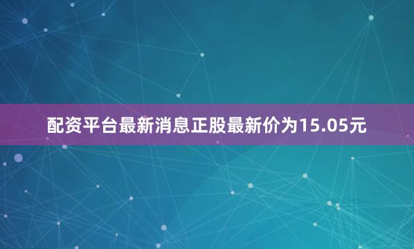配资平台最新消息正股最新价为15.05元
