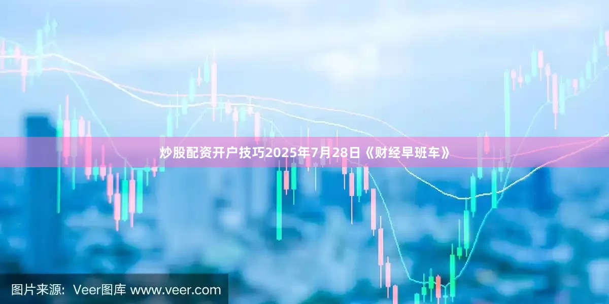 炒股配资开户技巧2025年7月28日《财经早班车》