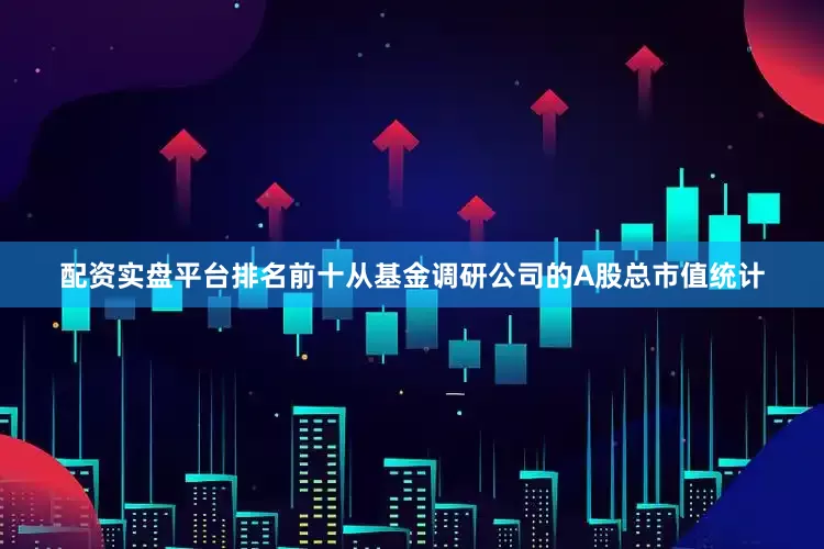 配资实盘平台排名前十　　从基金调研公司的A股总市值统计