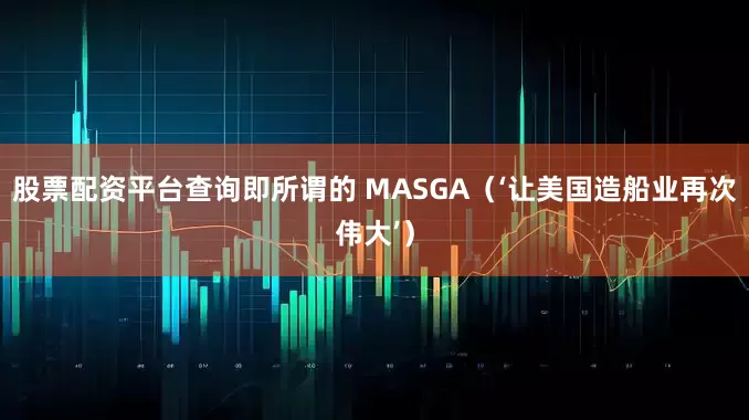 股票配资平台查询即所谓的 MASGA（‘让美国造船业再次伟大’）