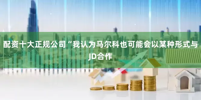 配资十大正规公司“我认为马尔科也可能会以某种形式与JD合作