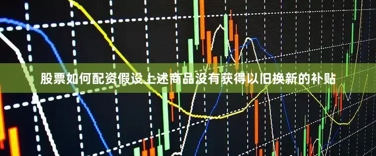股票如何配资假设上述商品没有获得以旧换新的补贴