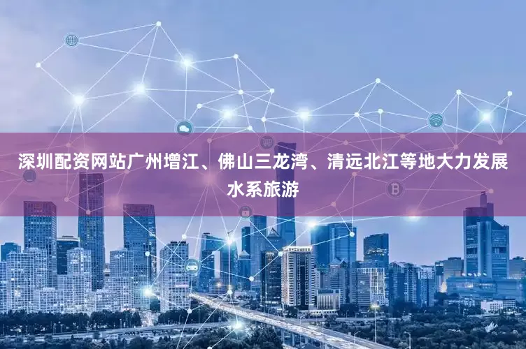 深圳配资网站广州增江、佛山三龙湾、清远北江等地大力发展水系旅游