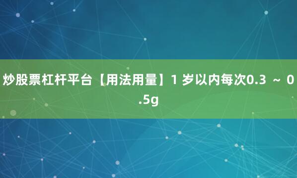 炒股票杠杆平台【用法用量】1 岁以内每次0.3 ~ 0.5g